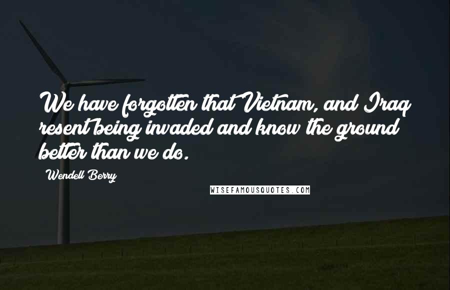 Wendell Berry Quotes: We have forgotten that Vietnam, and Iraq resent being invaded and know the ground better than we do.