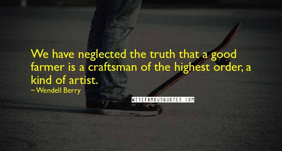 Wendell Berry Quotes: We have neglected the truth that a good farmer is a craftsman of the highest order, a kind of artist.