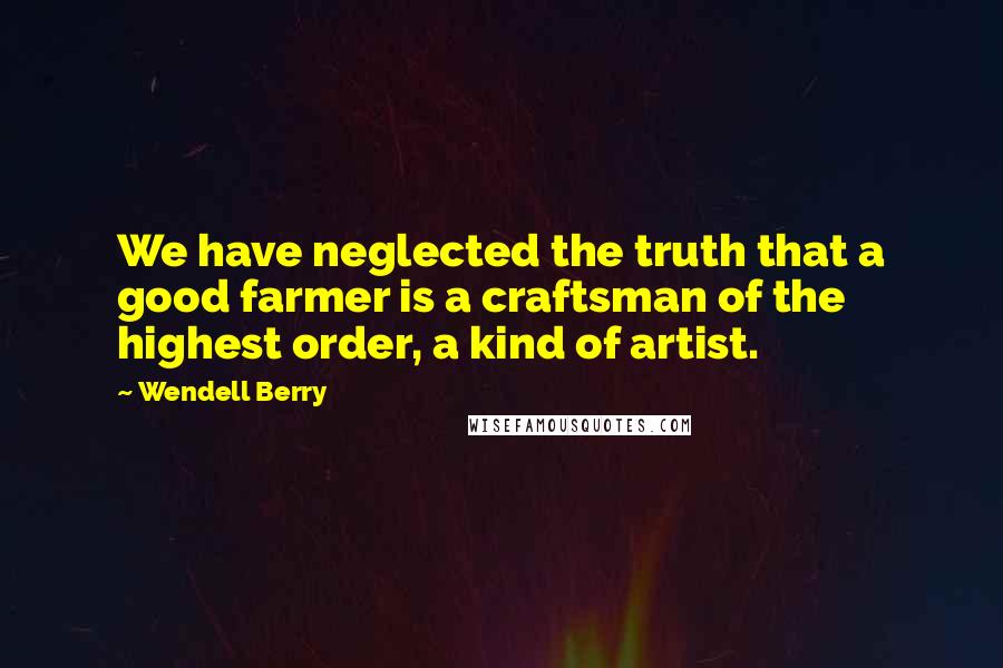 Wendell Berry Quotes: We have neglected the truth that a good farmer is a craftsman of the highest order, a kind of artist.