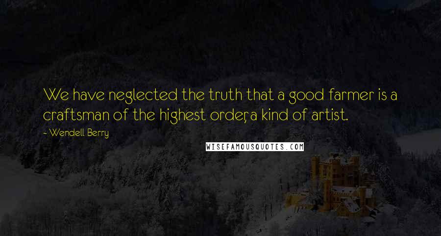 Wendell Berry Quotes: We have neglected the truth that a good farmer is a craftsman of the highest order, a kind of artist.