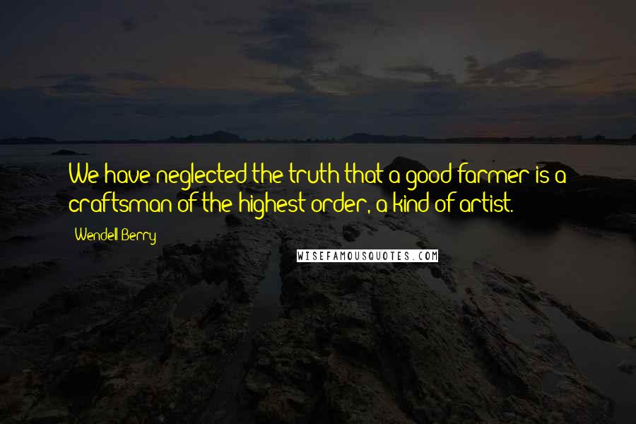 Wendell Berry Quotes: We have neglected the truth that a good farmer is a craftsman of the highest order, a kind of artist.