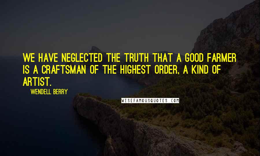 Wendell Berry Quotes: We have neglected the truth that a good farmer is a craftsman of the highest order, a kind of artist.