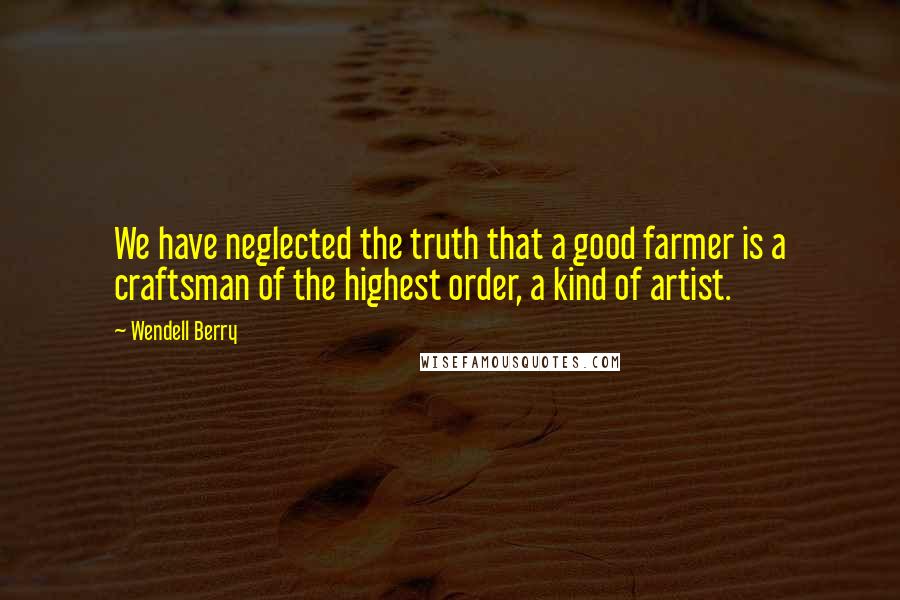 Wendell Berry Quotes: We have neglected the truth that a good farmer is a craftsman of the highest order, a kind of artist.