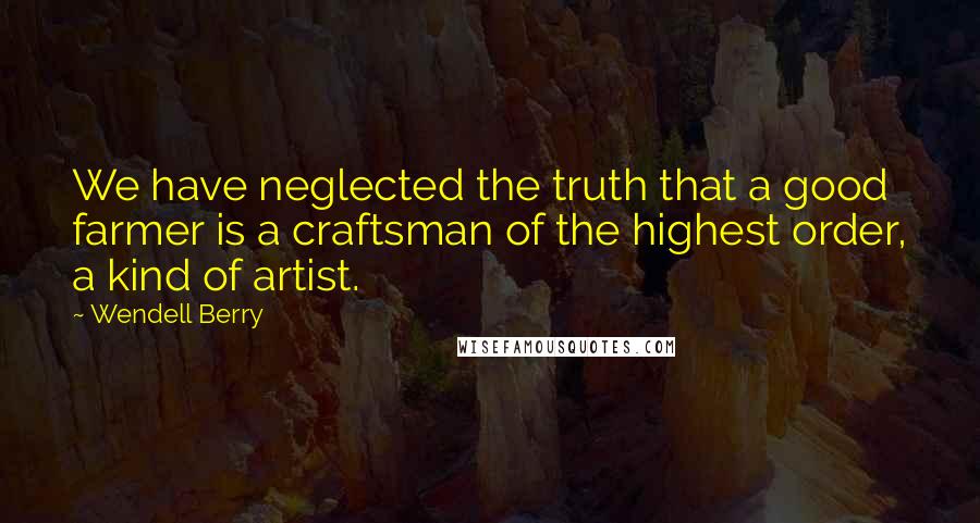 Wendell Berry Quotes: We have neglected the truth that a good farmer is a craftsman of the highest order, a kind of artist.