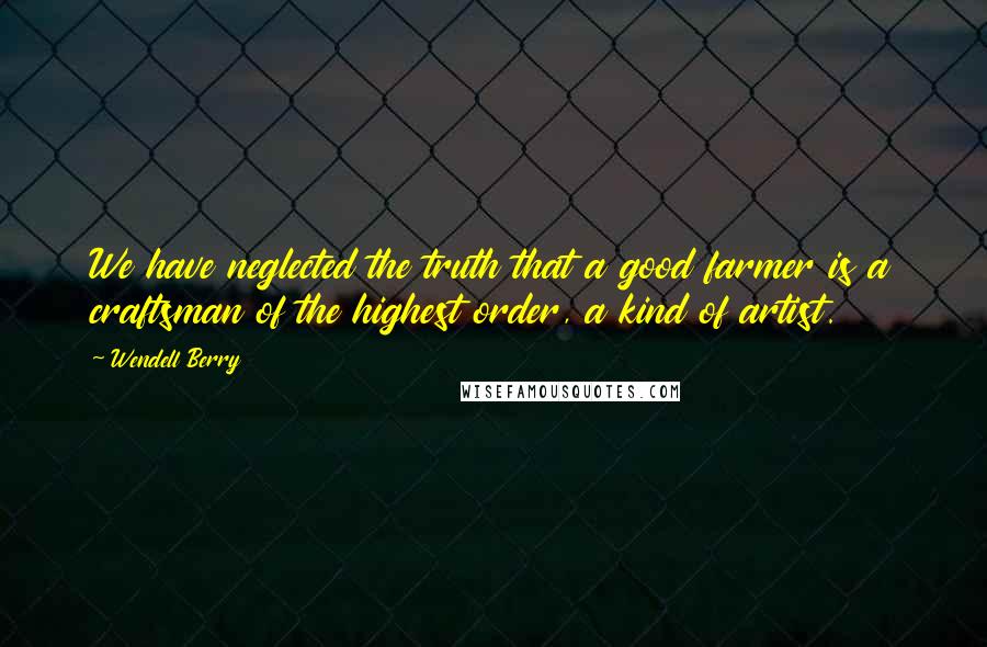 Wendell Berry Quotes: We have neglected the truth that a good farmer is a craftsman of the highest order, a kind of artist.