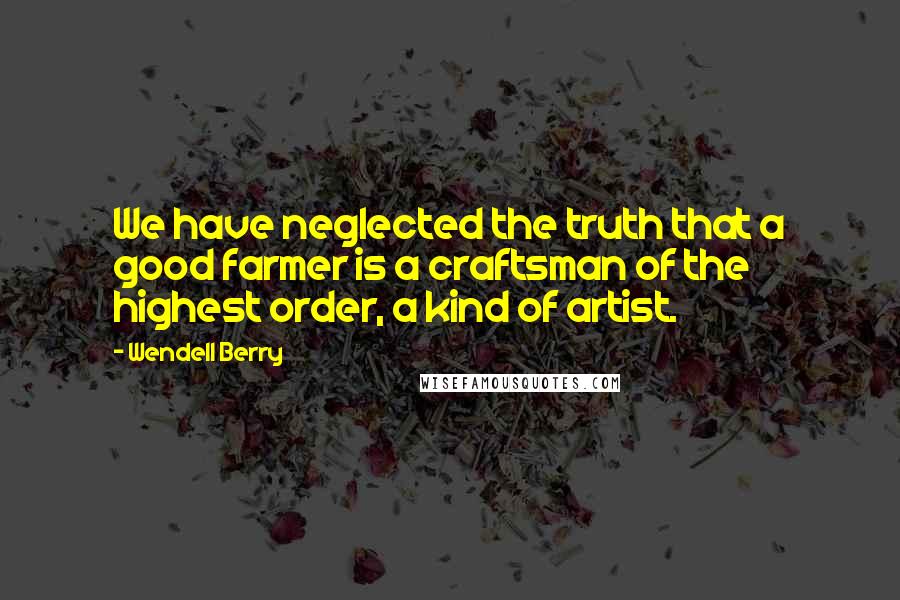 Wendell Berry Quotes: We have neglected the truth that a good farmer is a craftsman of the highest order, a kind of artist.