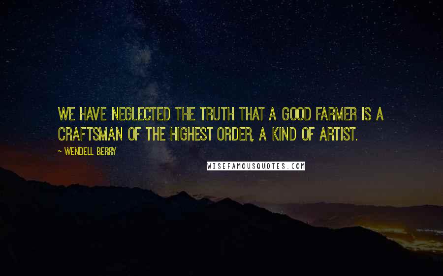 Wendell Berry Quotes: We have neglected the truth that a good farmer is a craftsman of the highest order, a kind of artist.