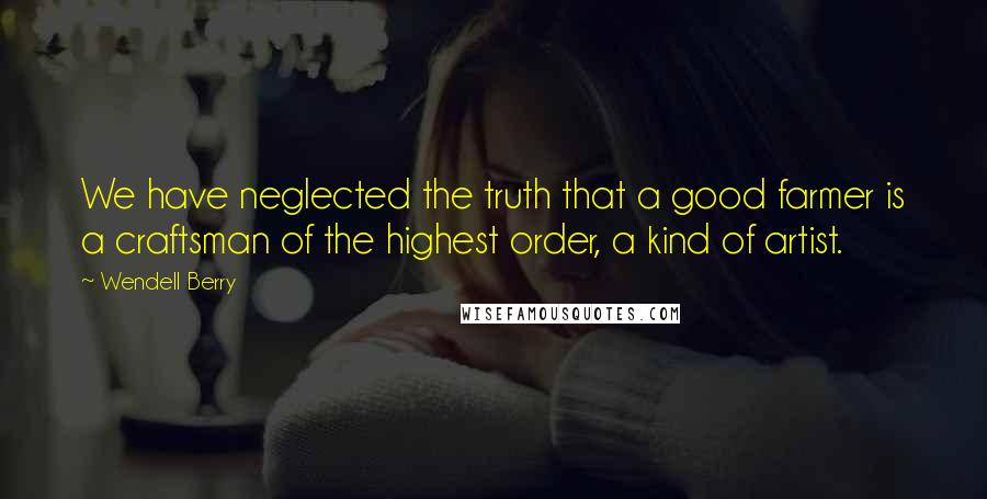 Wendell Berry Quotes: We have neglected the truth that a good farmer is a craftsman of the highest order, a kind of artist.