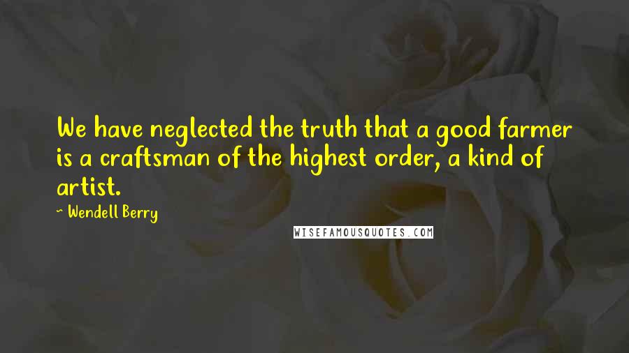 Wendell Berry Quotes: We have neglected the truth that a good farmer is a craftsman of the highest order, a kind of artist.