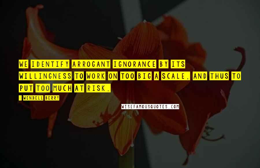 Wendell Berry Quotes: We identify arrogant ignorance by its willingness to work on too big a scale, and thus to put too much at risk.