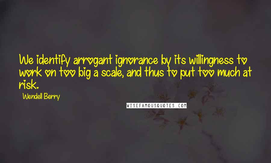 Wendell Berry Quotes: We identify arrogant ignorance by its willingness to work on too big a scale, and thus to put too much at risk.