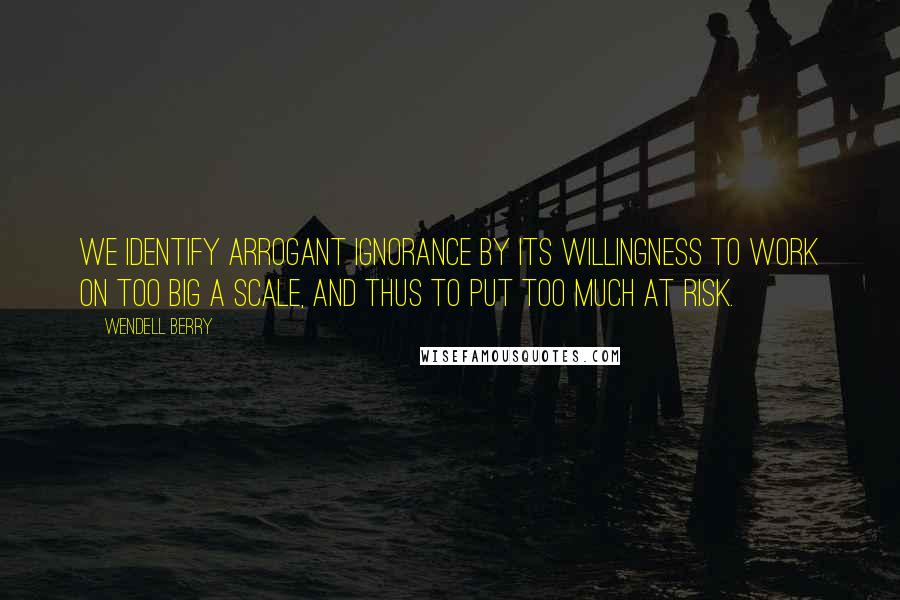 Wendell Berry Quotes: We identify arrogant ignorance by its willingness to work on too big a scale, and thus to put too much at risk.