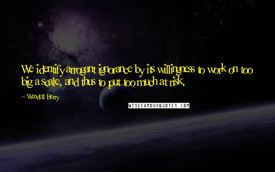 Wendell Berry Quotes: We identify arrogant ignorance by its willingness to work on too big a scale, and thus to put too much at risk.