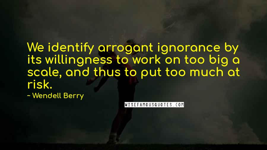 Wendell Berry Quotes: We identify arrogant ignorance by its willingness to work on too big a scale, and thus to put too much at risk.