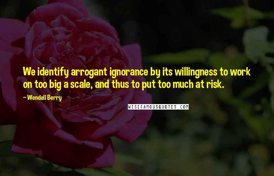 Wendell Berry Quotes: We identify arrogant ignorance by its willingness to work on too big a scale, and thus to put too much at risk.