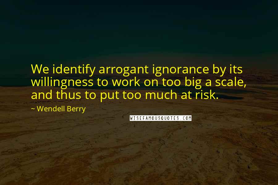 Wendell Berry Quotes: We identify arrogant ignorance by its willingness to work on too big a scale, and thus to put too much at risk.