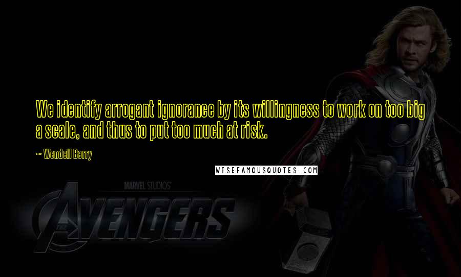Wendell Berry Quotes: We identify arrogant ignorance by its willingness to work on too big a scale, and thus to put too much at risk.