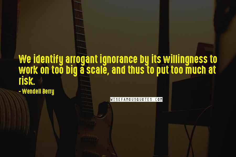 Wendell Berry Quotes: We identify arrogant ignorance by its willingness to work on too big a scale, and thus to put too much at risk.