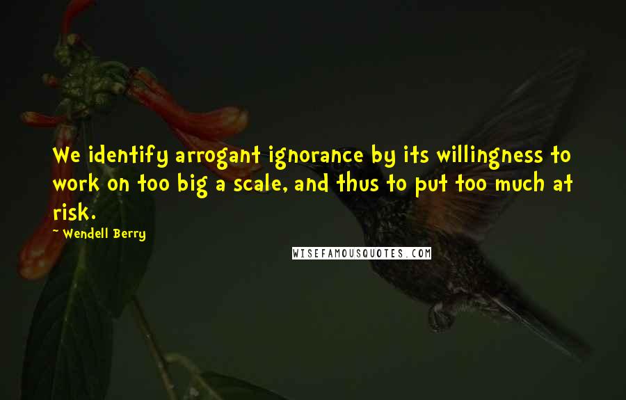 Wendell Berry Quotes: We identify arrogant ignorance by its willingness to work on too big a scale, and thus to put too much at risk.