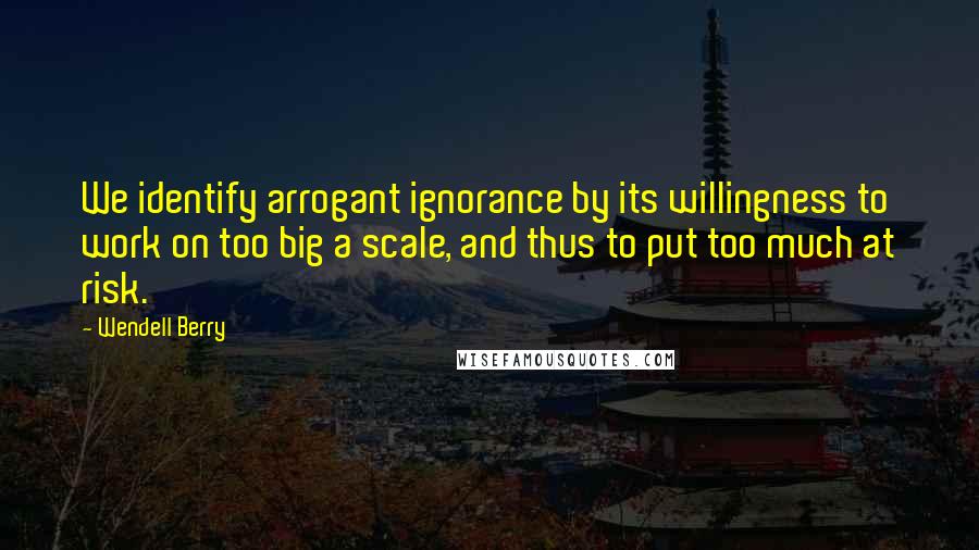 Wendell Berry Quotes: We identify arrogant ignorance by its willingness to work on too big a scale, and thus to put too much at risk.