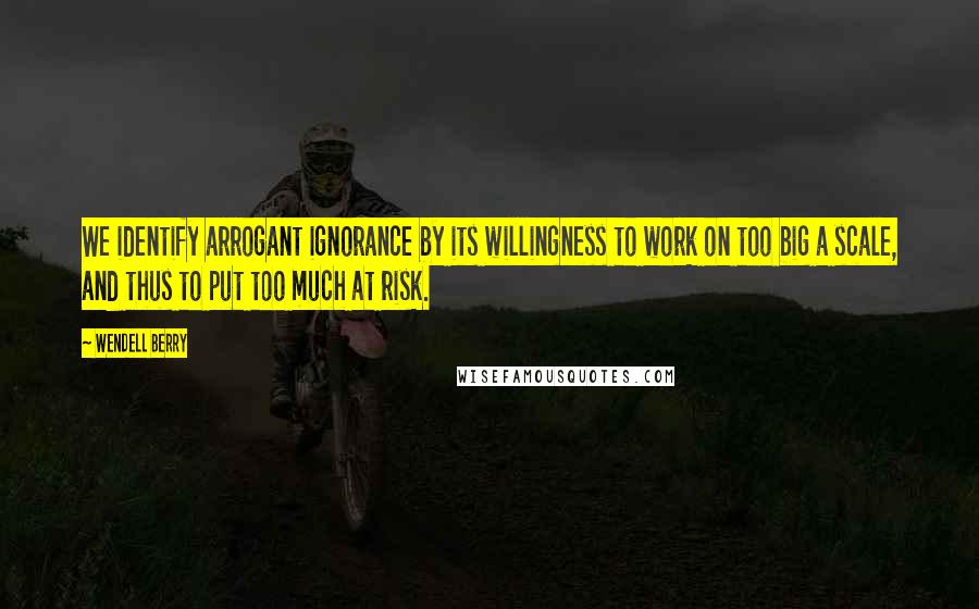 Wendell Berry Quotes: We identify arrogant ignorance by its willingness to work on too big a scale, and thus to put too much at risk.