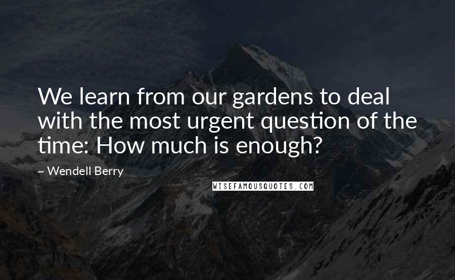 Wendell Berry Quotes: We learn from our gardens to deal with the most urgent question of the time: How much is enough?