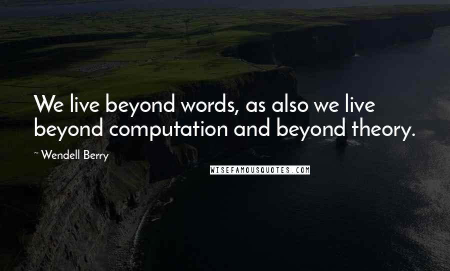 Wendell Berry Quotes: We live beyond words, as also we live beyond computation and beyond theory.