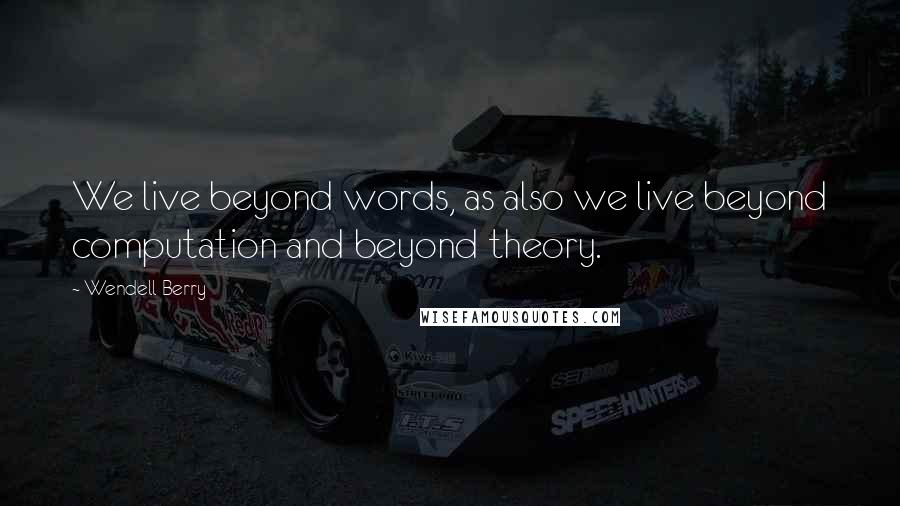 Wendell Berry Quotes: We live beyond words, as also we live beyond computation and beyond theory.