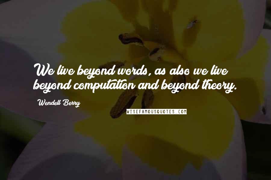 Wendell Berry Quotes: We live beyond words, as also we live beyond computation and beyond theory.