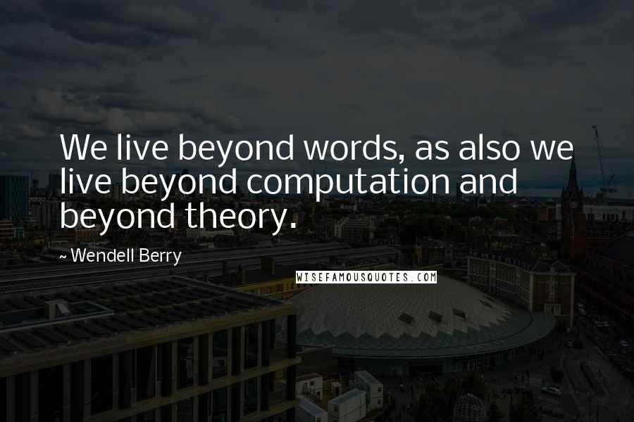 Wendell Berry Quotes: We live beyond words, as also we live beyond computation and beyond theory.