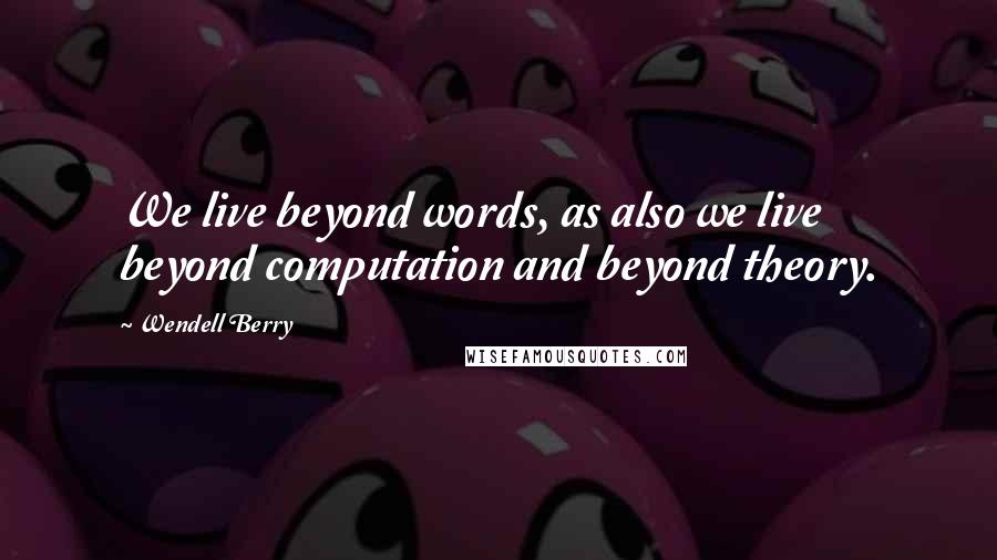 Wendell Berry Quotes: We live beyond words, as also we live beyond computation and beyond theory.