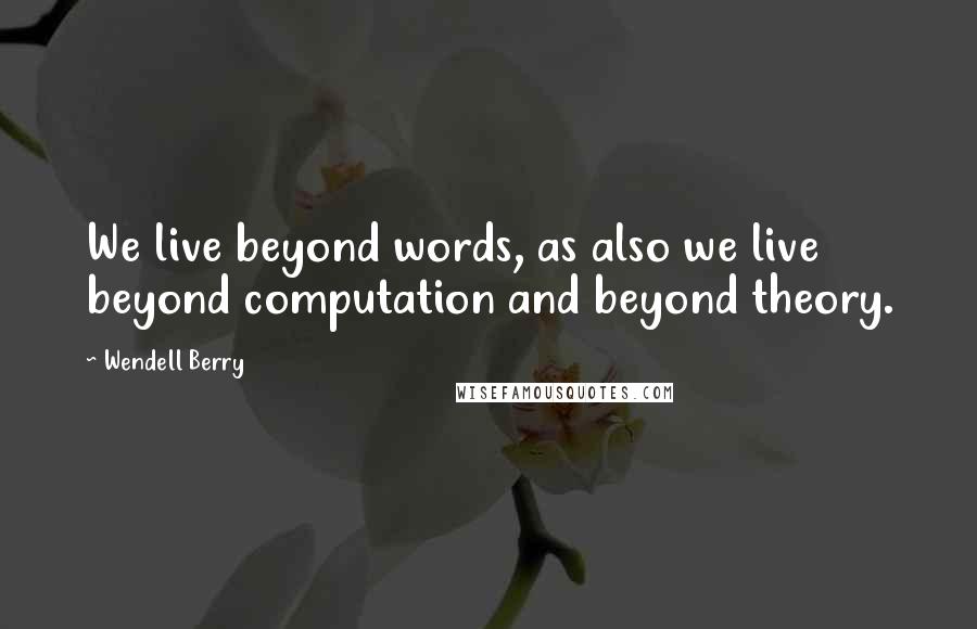 Wendell Berry Quotes: We live beyond words, as also we live beyond computation and beyond theory.