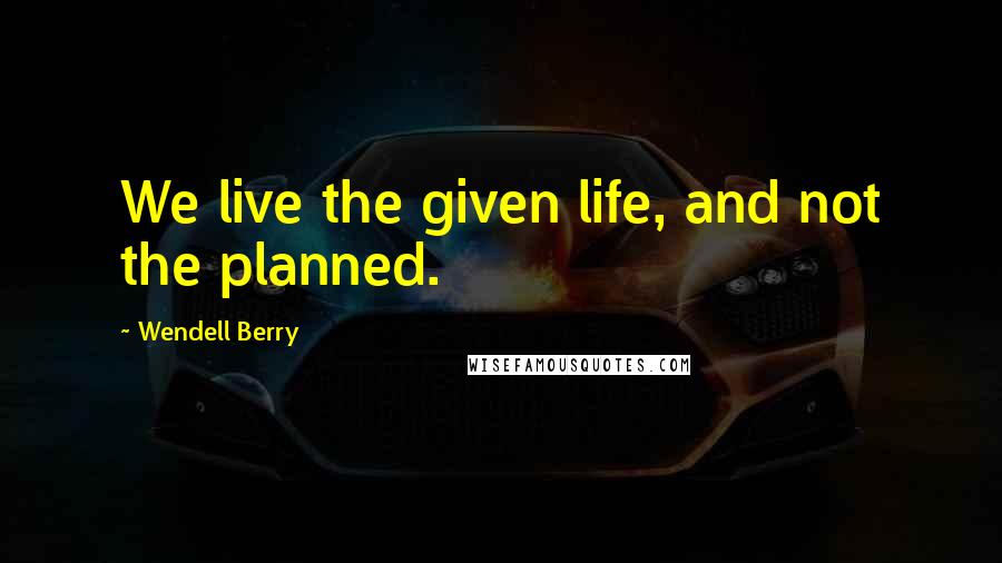 Wendell Berry Quotes: We live the given life, and not the planned.