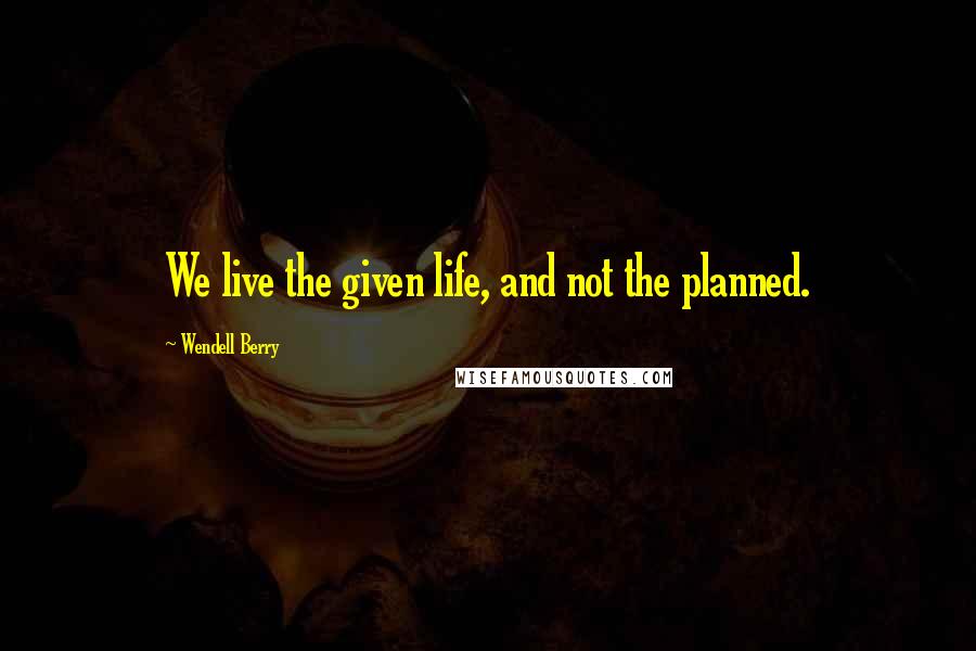 Wendell Berry Quotes: We live the given life, and not the planned.