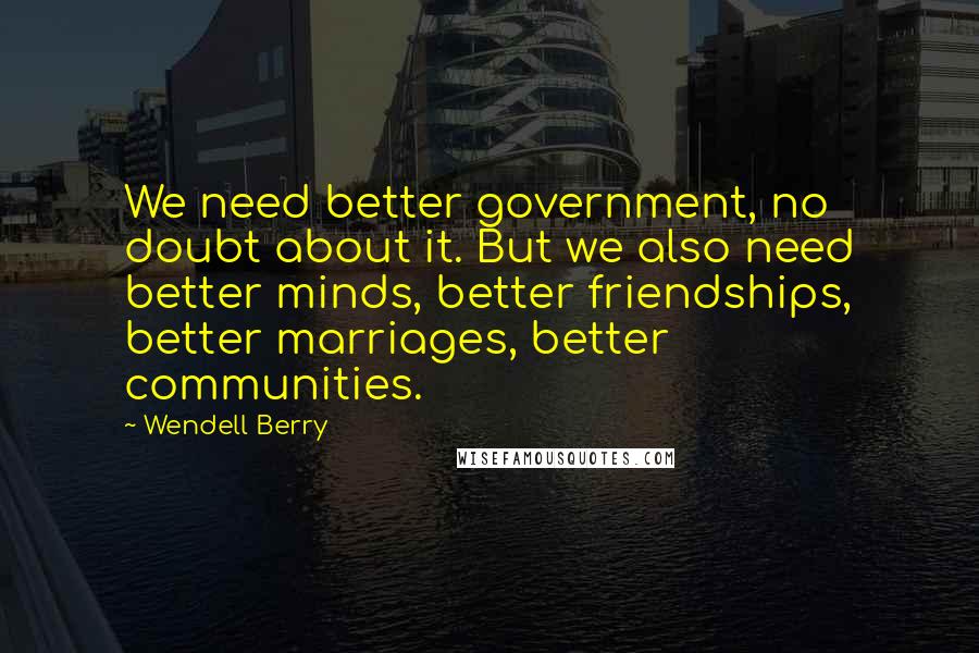 Wendell Berry Quotes: We need better government, no doubt about it. But we also need better minds, better friendships, better marriages, better communities.