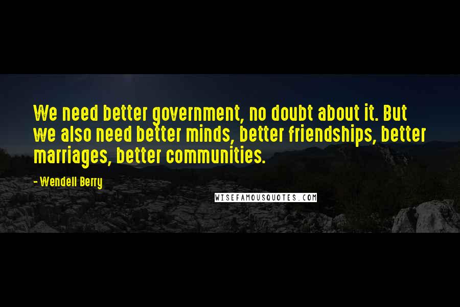 Wendell Berry Quotes: We need better government, no doubt about it. But we also need better minds, better friendships, better marriages, better communities.