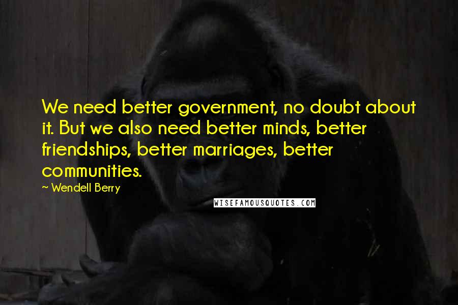 Wendell Berry Quotes: We need better government, no doubt about it. But we also need better minds, better friendships, better marriages, better communities.