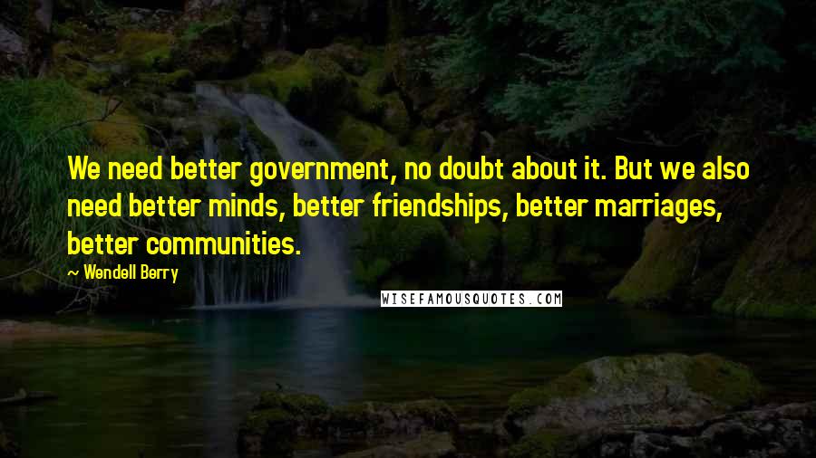 Wendell Berry Quotes: We need better government, no doubt about it. But we also need better minds, better friendships, better marriages, better communities.