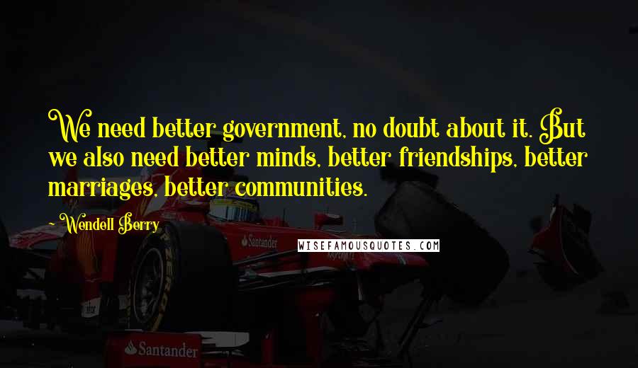 Wendell Berry Quotes: We need better government, no doubt about it. But we also need better minds, better friendships, better marriages, better communities.