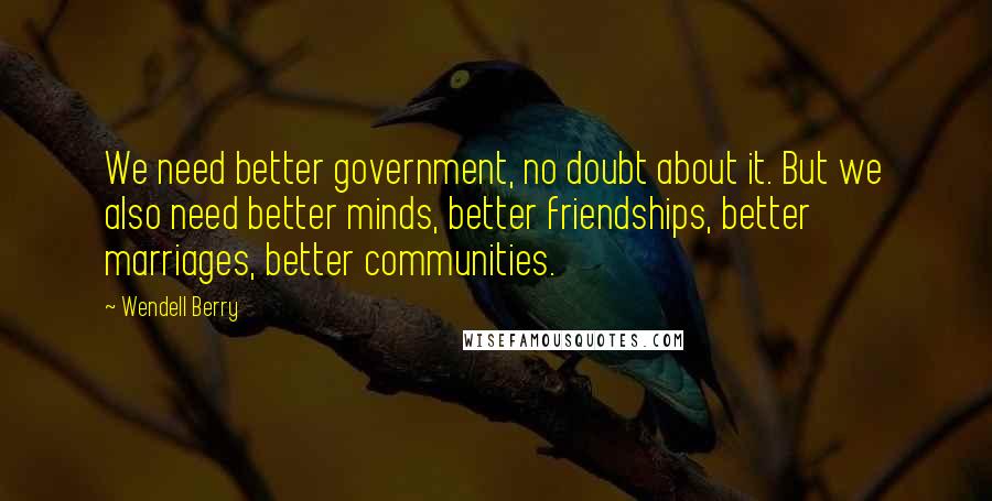 Wendell Berry Quotes: We need better government, no doubt about it. But we also need better minds, better friendships, better marriages, better communities.