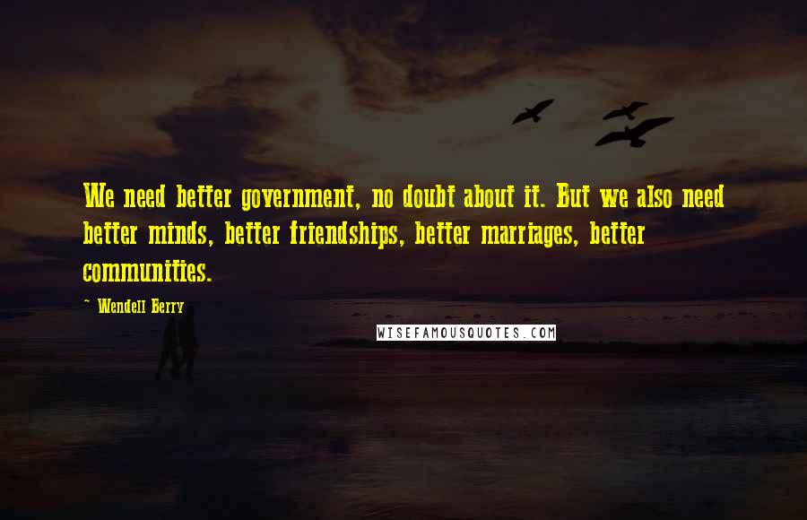 Wendell Berry Quotes: We need better government, no doubt about it. But we also need better minds, better friendships, better marriages, better communities.