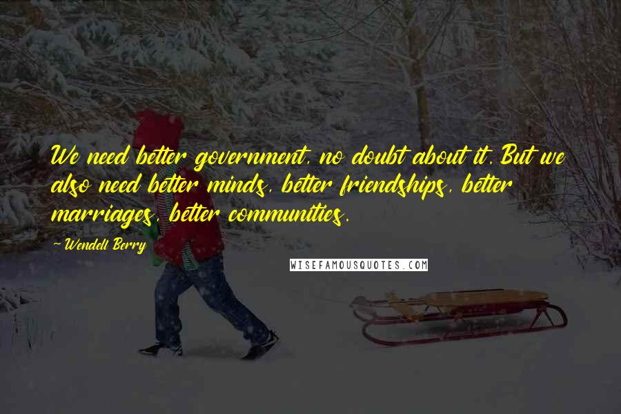 Wendell Berry Quotes: We need better government, no doubt about it. But we also need better minds, better friendships, better marriages, better communities.