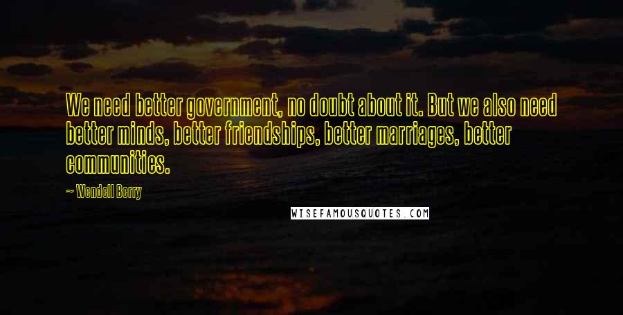 Wendell Berry Quotes: We need better government, no doubt about it. But we also need better minds, better friendships, better marriages, better communities.