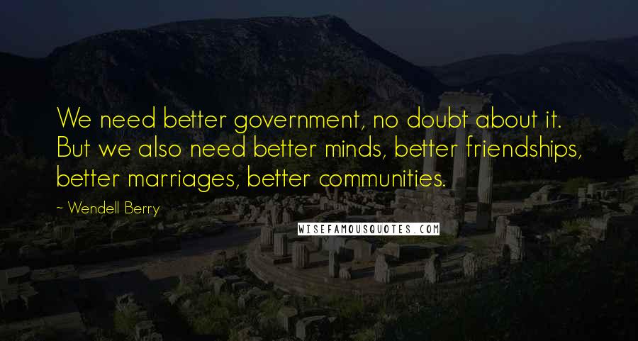 Wendell Berry Quotes: We need better government, no doubt about it. But we also need better minds, better friendships, better marriages, better communities.