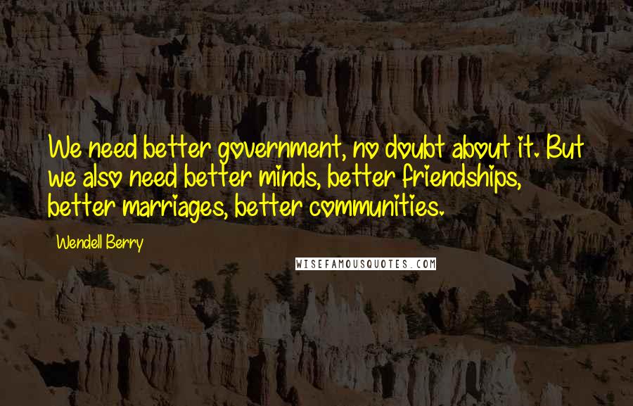 Wendell Berry Quotes: We need better government, no doubt about it. But we also need better minds, better friendships, better marriages, better communities.