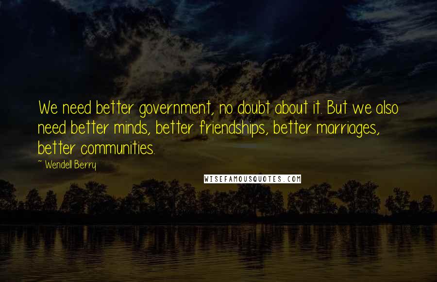 Wendell Berry Quotes: We need better government, no doubt about it. But we also need better minds, better friendships, better marriages, better communities.