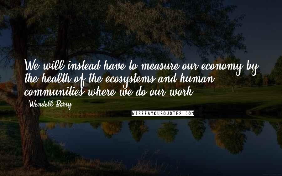 Wendell Berry Quotes: We will instead have to measure our economy by the health of the ecosystems and human communities where we do our work.