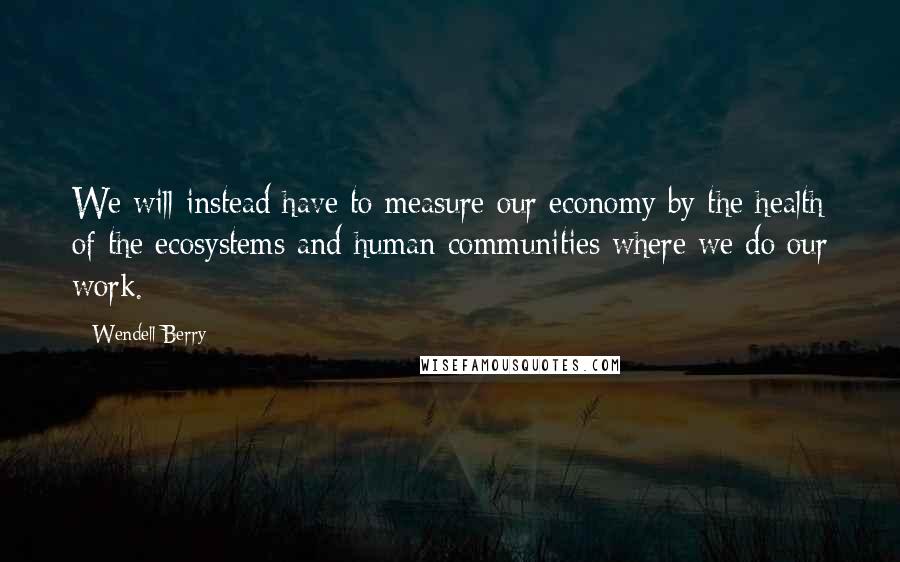 Wendell Berry Quotes: We will instead have to measure our economy by the health of the ecosystems and human communities where we do our work.