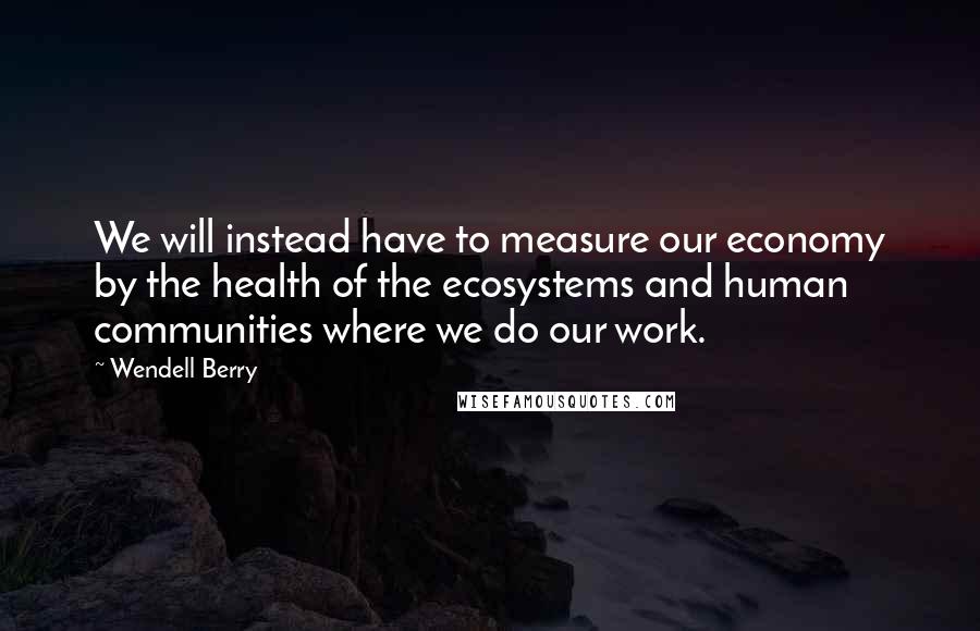 Wendell Berry Quotes: We will instead have to measure our economy by the health of the ecosystems and human communities where we do our work.