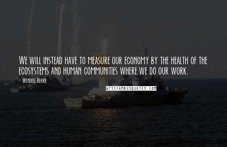 Wendell Berry Quotes: We will instead have to measure our economy by the health of the ecosystems and human communities where we do our work.